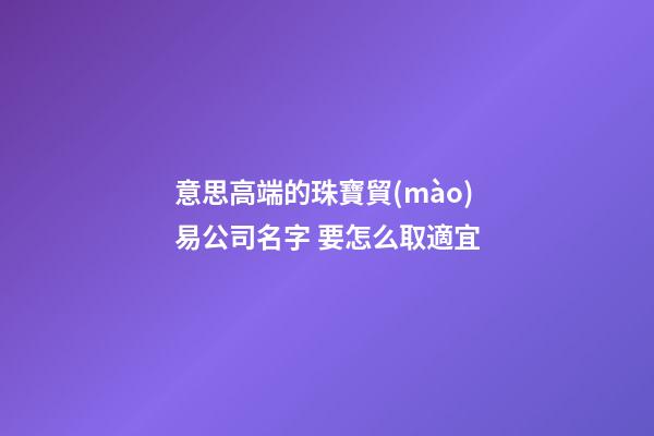 意思高端的珠寶貿(mào)易公司名字 要怎么取適宜-第1張-公司起名-玄機(jī)派